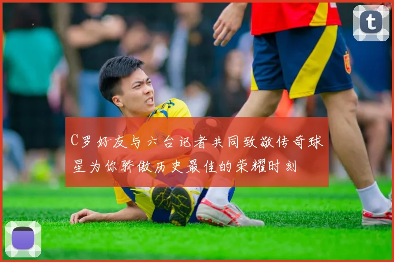 C罗好友与六台记者共同致敬传奇球星为你骄傲历史最佳的荣耀时刻