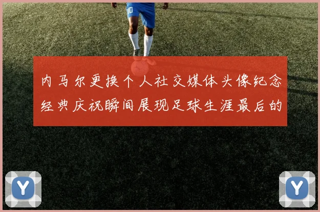 内马尔更换个人社交媒体头像纪念经典庆祝瞬间展现足球生涯最后的辉煌时刻