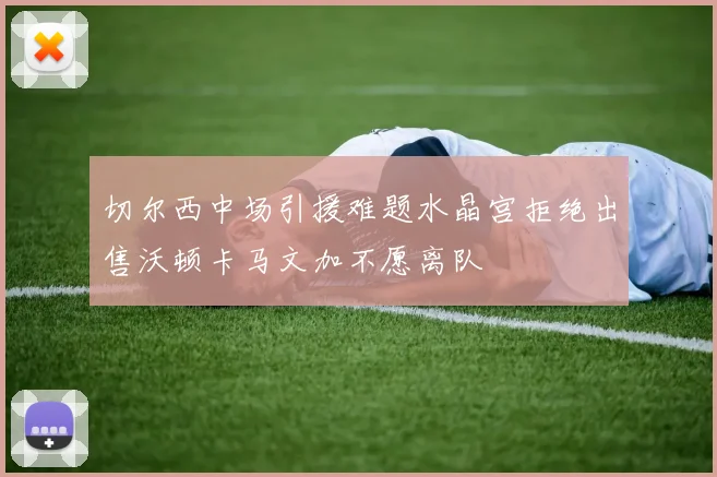切尔西中场引援难题水晶宫拒绝出售沃顿卡马文加不愿离队