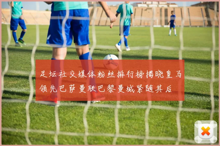 足坛社交媒体粉丝排行榜揭晓皇马领先巴萨曼联巴黎曼城紧随其后
