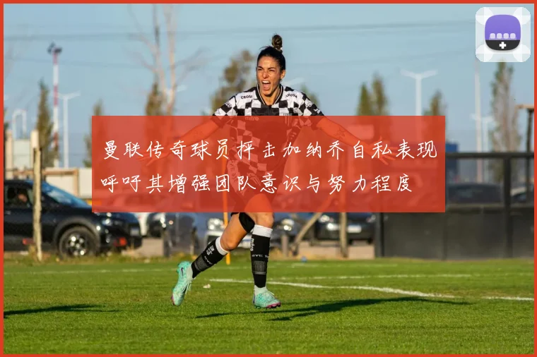 曼联传奇球员抨击加纳乔自私表现呼吁其增强团队意识与努力程度