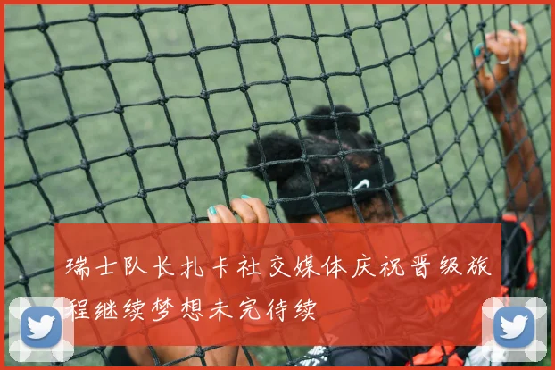 瑞士队长扎卡社交媒体庆祝晋级旅程继续梦想未完待续