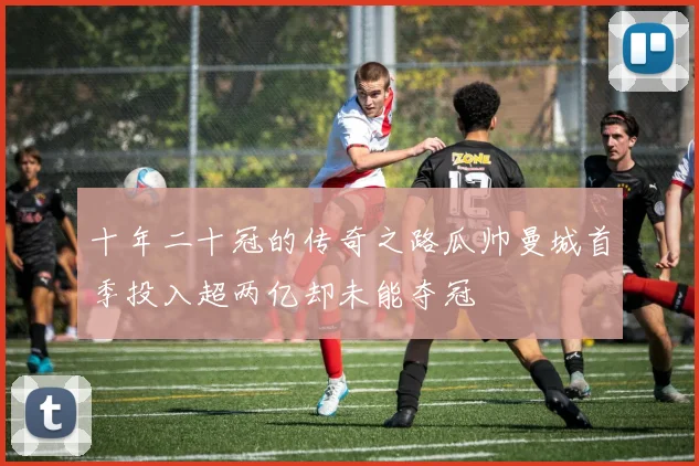 十年二十冠的传奇之路瓜帅曼城首季投入超两亿却未能夺冠