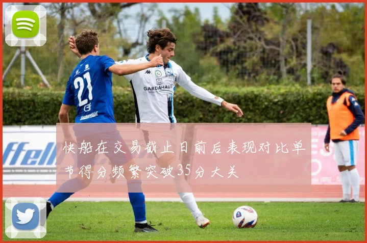 快船在交易截止日前后表现对比单节得分频繁突破35分大关