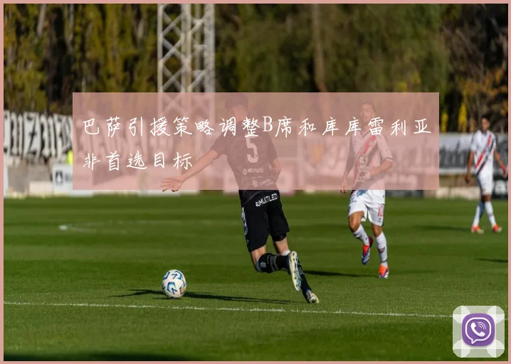 巴萨引援策略调整B席和库库雷利亚非首选目标