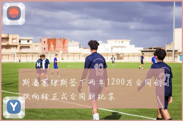 斯潘塞琼斯签下两年1200万合同创双向转正式合同新纪录