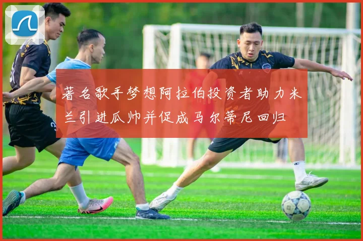 著名歌手梦想阿拉伯投资者助力米兰引进瓜帅并促成马尔蒂尼回归