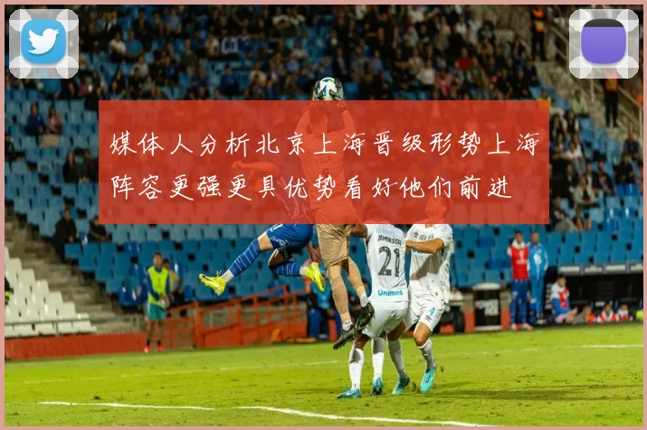媒体人分析北京上海晋级形势上海阵容更强更具优势看好他们前进