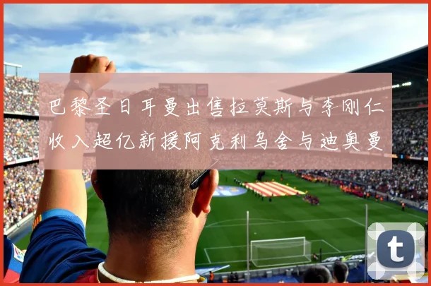 巴黎圣日耳曼出售拉莫斯与李刚仁收入超亿新援阿克利乌舍与迪奥曼德即将加盟