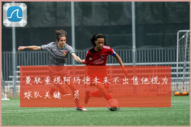 曼联重视阿玛德未来不出售他视为球队关键一员