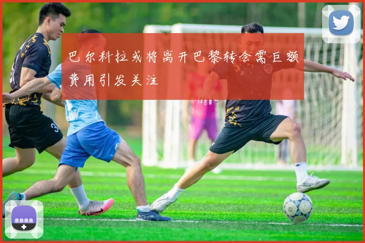 巴尔科拉或将离开巴黎转会需巨额费用引发关注