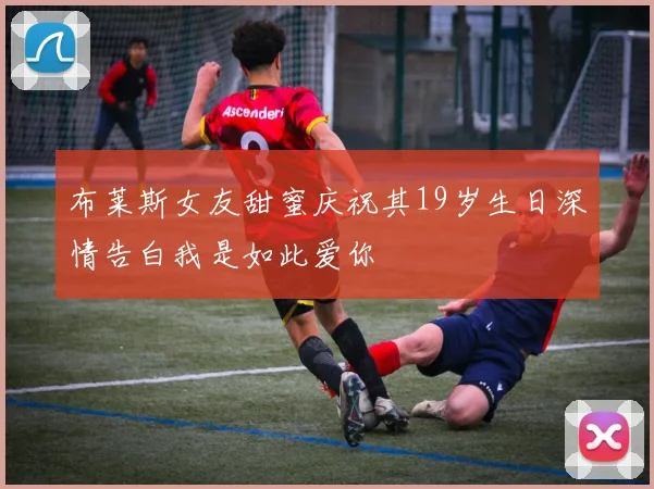 布莱斯女友甜蜜庆祝其19岁生日深情告白我是如此爱你