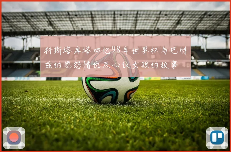 科斯塔库塔回忆98年世界杯与巴特兹的恩怨情仇及心仪女孩的故事