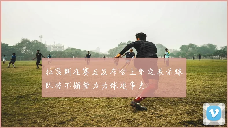拉莫斯在赛后发布会上坚定表示球队将不懈努力为球迷争光