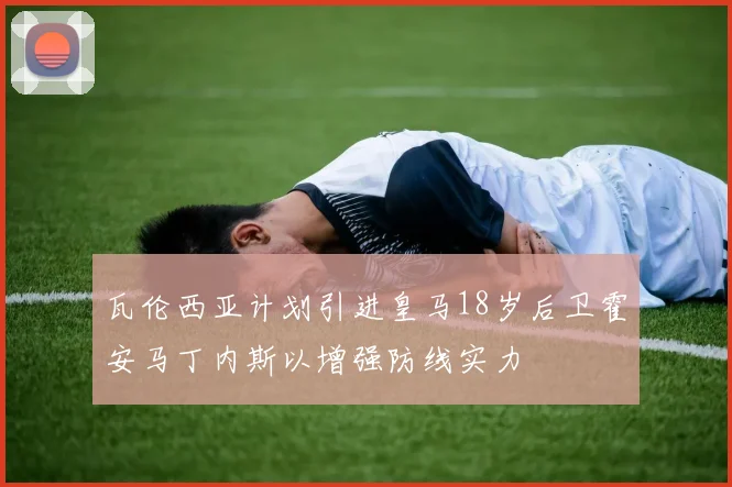 瓦伦西亚计划引进皇马18岁后卫霍安马丁内斯以增强防线实力