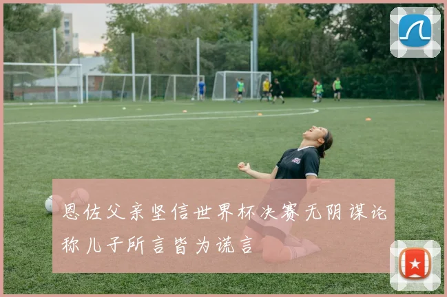 恩佐父亲坚信世界杯决赛无阴谋论称儿子所言皆为谎言