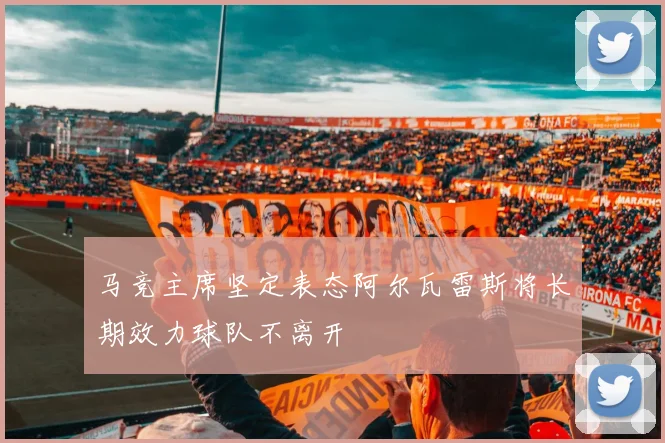 马竞主席坚定表态阿尔瓦雷斯将长期效力球队不离开