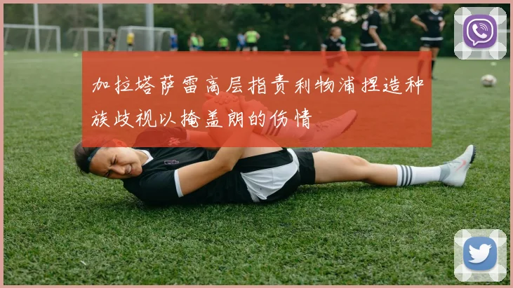 加拉塔萨雷高层指责利物浦捏造种族歧视以掩盖朗的伤情