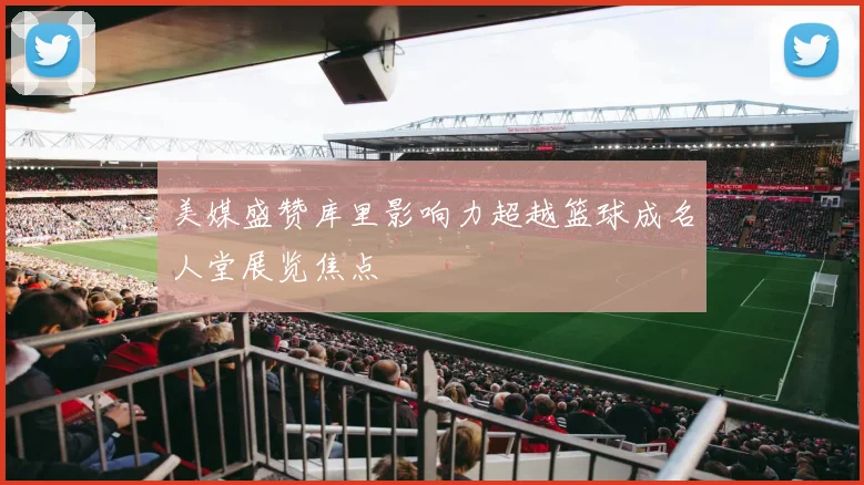 美媒盛赞库里影响力超越篮球成名人堂展览焦点