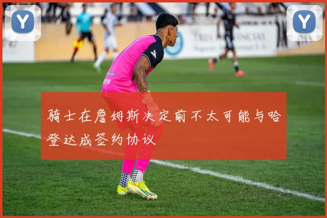 骑士在詹姆斯决定前不太可能与哈登达成签约协议