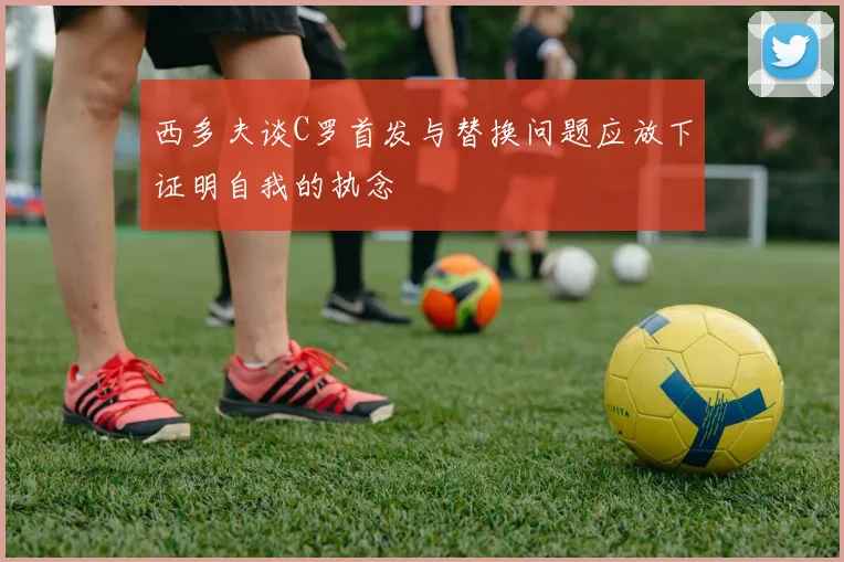 西多夫谈C罗首发与替换问题应放下证明自我的执念