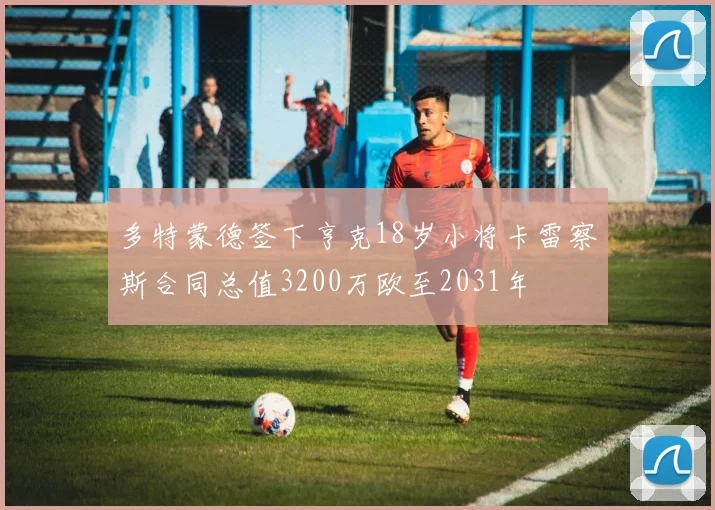 多特蒙德签下亨克18岁小将卡雷察斯合同总值3200万欧至2031年