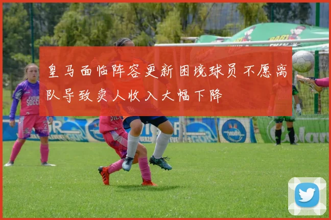 皇马面临阵容更新困境球员不愿离队导致卖人收入大幅下降