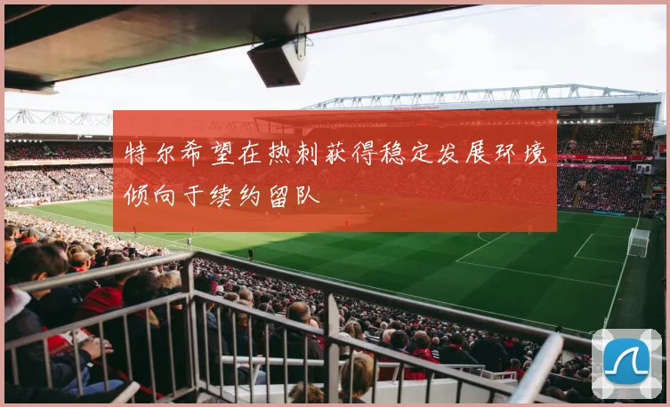 特尔希望在热刺获得稳定发展环境倾向于续约留队