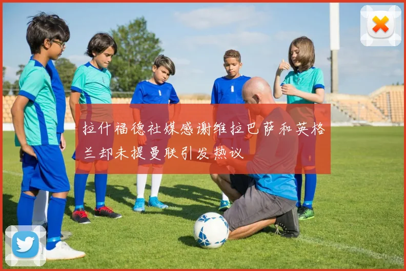 拉什福德社媒感谢维拉巴萨和英格兰却未提曼联引发热议